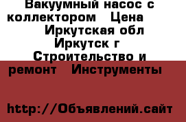 Вакуумный насос с коллектором › Цена ­ 6 000 - Иркутская обл., Иркутск г. Строительство и ремонт » Инструменты   